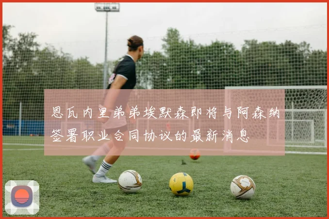 恩瓦内里弟弟埃默森即将与阿森纳签署职业合同协议的最新消息