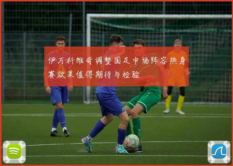 伊万科维奇调整国足中场阵容热身赛效果值得期待与检验