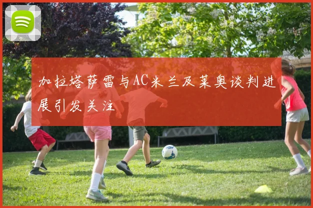 加拉塔萨雷与AC米兰及莱奥谈判进展引发关注
