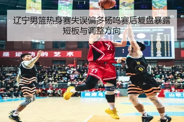 辽宁男篮热身赛失误偏多杨鸣赛后复盘暴露短板与调整方向
